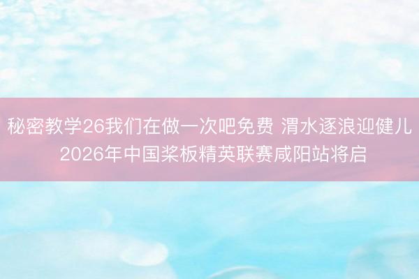 秘密教学26我们在做一次吧免费 渭水逐浪迎健儿 2026年中国桨板精英联赛咸阳站将启