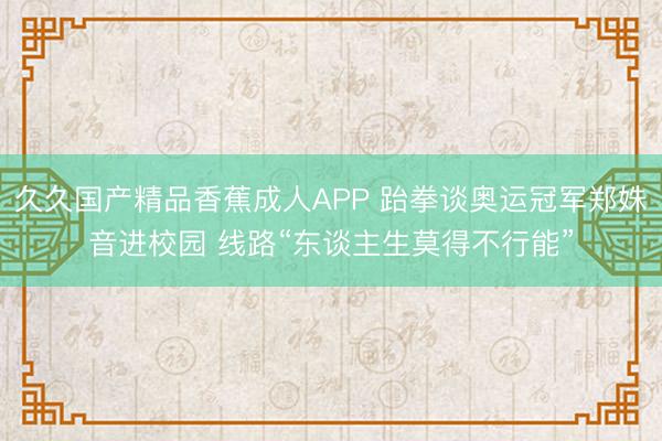 久久国产精品香蕉成人APP 跆拳谈奥运冠军郑姝音进校园 线路“东谈主生莫得不行能”