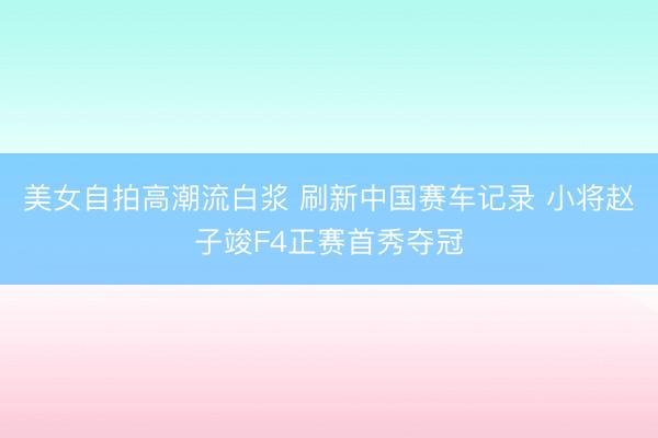 美女自拍高潮流白浆 刷新中国赛车记录 小将赵子竣F4正赛首秀夺冠