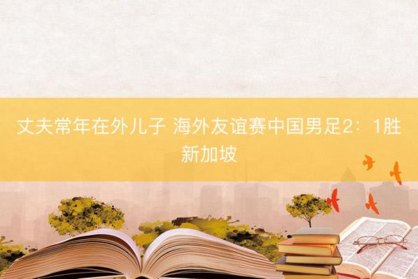 丈夫常年在外儿子 海外友谊赛中国男足2：1胜新加坡