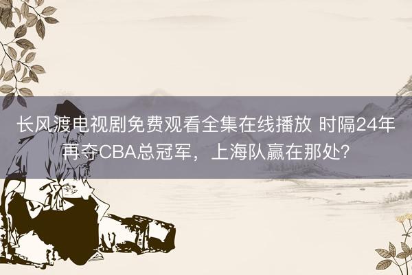 长风渡电视剧免费观看全集在线播放 时隔24年再夺CBA总冠军，上海队赢在那处？