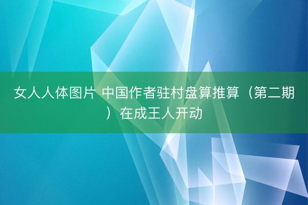 女人人体图片 中国作者驻村盘算推算（第二期）在成王人开动