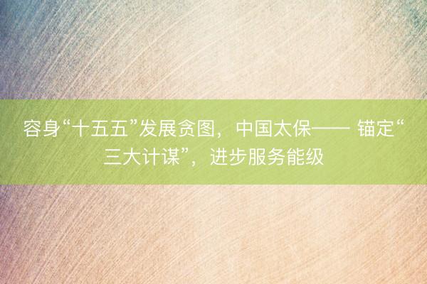 容身“十五五”发展贪图,中国太保—— 锚定“三大计谋”,进步服务能级