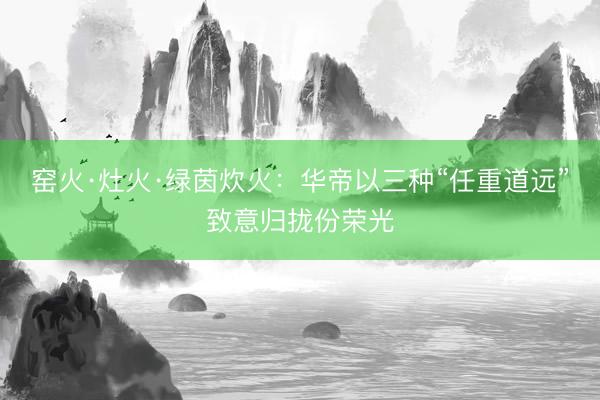 窑火·灶火·绿茵炊火：华帝以三种“任重道远”致意归拢份荣光