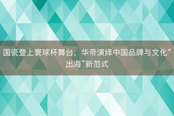 国瓷登上寰球杯舞台，华帝演绎中国品牌与文化“出海”新范式