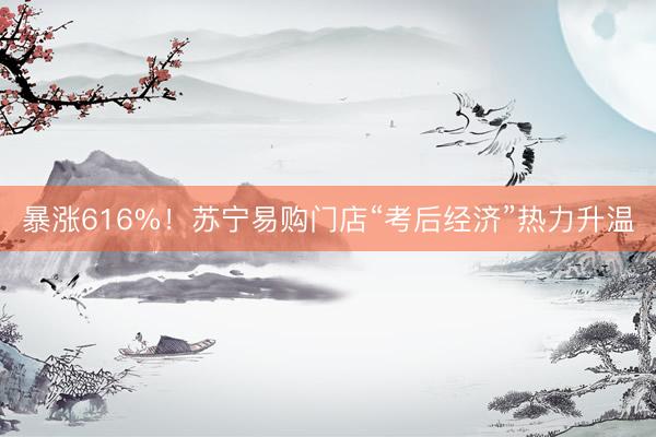 暴涨616%！苏宁易购门店“考后经济”热力升温