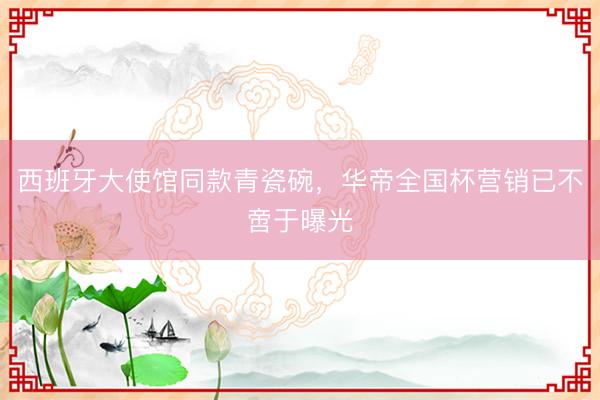 西班牙大使馆同款青瓷碗，华帝全国杯营销已不啻于曝光