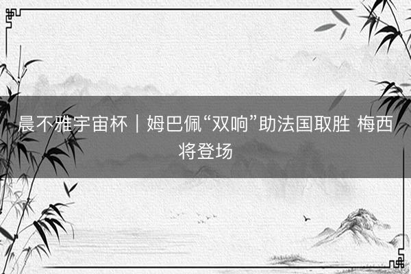 晨不雅宇宙杯｜姆巴佩“双响”助法国取胜 梅西将登场