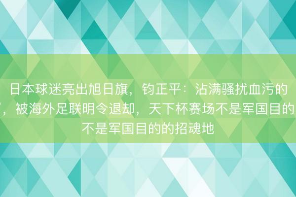 日本球迷亮出旭日旗,钧正平:沾满骚扰血污的“战犯旗”,被海外足联明令退却,天下杯赛场不是军国目的的招魂地