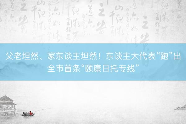 父老坦然、家东谈主坦然！东谈主大代表“跑”出全市首条“颐康日托专线”