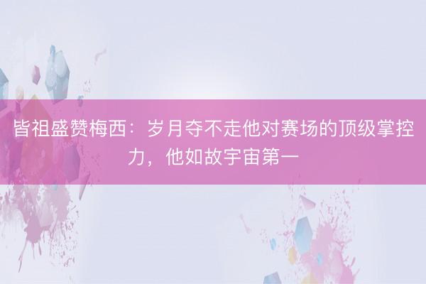 皆祖盛赞梅西：岁月夺不走他对赛场的顶级掌控力，他如故宇宙第一