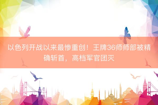 以色列开战以来最惨重创！王牌36师师部被精确斩首，高档军官团灭